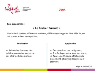 Jeux



 1ère proposition :
                            « Le Berber Pursuit »
 Une boite à portion, différentes couleurs, différentes catégories. Une idée de jeu
 qui pourra animer quelque fan :


           Publication                                        Application

=> Animer les fans avec des                   => Des questions par catégories ;
publications seulement, et ne                 => À la fin la personne aura son score ;
pas offrir de Kdo en retour.                  => Apres une 15 jours, affichage du
                                              classement, et remise des prix au 3
                                              premiers.
                                                                          Alger le 02/09/2012
 
