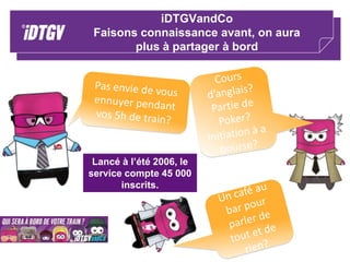 Satisfaction91 % des clients se déclarent satisfaits de la prestation globale iDTGV ;84 % des voyageurs se déclarent satisfait du voyage en iDTGV ;78% d’entre eux se déclarent satisfaits du personnel iDTGV Les ambiances : 72% des voyageurs choisissent l’ambiance iDzen 61% pour iDzap.Les services:79% des clients sont satisfaits des services proposés à bord 82% sont satisfaits des prix95% de satisfaction sur la réservation et le paiement Internet80% de satisfaction sur la validation du billet à l’embarquement () ;