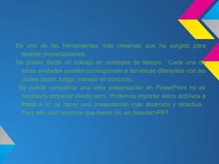 Es una de las herramientas más creativas que ha surgido para
  realizar presentaciones.
Se puede dividir un trabajo en unidades de tiempo. Cada una de
  estas unidades pueden corresponder a temáticas diferentes con las
  cuales poder, luego, trabajar en conjunto.
 Se puede considerar una vieja presentación en PowerPoint no es
  necesario empezar desde cero. Podemos importar estos archivos a
  Prezi a fin de hacer una presentación más dinámica y atractiva.
  Para ello solo tenemos que hacer clic en Insertar>PPT.
 