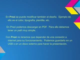 En Prezi se puede modificar también el diseño. Ejemplo de
 ello es el color, tipografía, plantilla, etc.

En Prezi podemos descargar en PDF. Para ello debemos
 tener un path muy simple.

Con Prezi no tenemos que depender de una conexión a
 internet para su funcionamiento. Podemos guardarlo en un
 USB o en un disco externo para hacer la presentación.
 