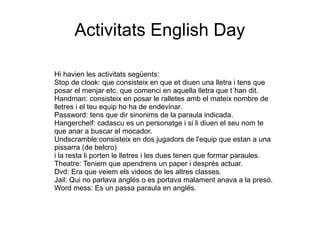 Activitats English Day
Hi havien les activitats següents:
Stop de clook: que consisteix en que et diuen una lletra i tens que
posar el menjar etc. que comenci en aquella lletra que t´han dit.
Handman: consisteix en posar le ralletes amb el mateix nombre de
lletres i el teu equip ho ha de endevinar.
Password: tens que dir sinonims de la paraula indicada.
Hangercheif: cadascu es un personatge i si li diuen el seu nom te
que anar a buscar el mocador.
Undscramble:consisteix en dos jugadors de l'equip que estan a una
pissarra (de belcro)
i la resta li porten le lletres i les dues tenen que formar paraules.
Theatre: Teniem que apendrens un paper i després actuar.
Dvd: Era que veiem els videos de les altres classes.
Jail: Qui no parlava anglés o es portava malament anava a la presó.
Word mess: Es un passa paraula en anglés.
 