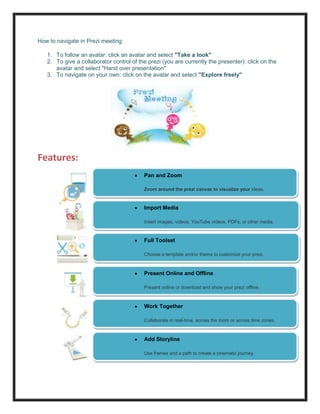 How to navigate in Prezi meeting:

   1. To follow an avatar: click an avatar and select "Take a look"
   2. To give a collaborator control of the prezi (you are currently the presenter): click on the
      avatar and select "Hand over presentation"
   3. To navigate on your own: click on the avatar and select "Explore freely"




Features:
                                          Pan and Zoom

                                          Zoom around the prezi canvas to visualize your ideas.


                                          Import Media

                                          Insert images, videos, YouTube videos, PDFs, or other media.

                                          ideas.
                                          Full Toolset

                                          Choose a template and/or theme to customize your prezi.

                                          ideas.
                                          Present Online and Offline

                                          Present online or download and show your prezi offline.

                                          prezi.
                                          Work Together
                                          ideas.
                                          Collaborate in real-time, across the room or across time zones.

                                          prezi.
                                          Add Storyline
                                          ideas.
                                          Use frames and a path to create a cinematic journey.

                                          prezi.

                                          ideas.
 