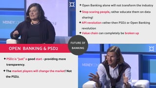 ?API revolution rather then PSD2 or Open Banking
revolution
?The market players will change the market! Not
the PSD2.
OPEN BANKING & PSD2
?Stop scaring people, rather educate them on data
sharing!
?Value chain can completely be broken up
?PSD2 is just a good start - providing more
transparency.
?Open Banking alone will not transform the industry
FUTURE OF
BANKING
 