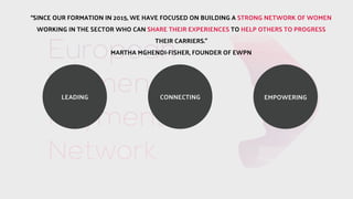CONNECTINGLEADING EMPOWERING
SINCE OUR FORMATION IN 2015, WE HAVE FOCUSED ON BUILDING A STRONG NETWORK OF WOMEN
WORKING IN THE SECTOR WHO CAN SHARE THEIR EXPERIENCES TO HELP OTHERS TO PROGRESS
THEIR CARRIERS.
MARTHA MGHENDI-FISHER, FOUNDER OF EWPN
 