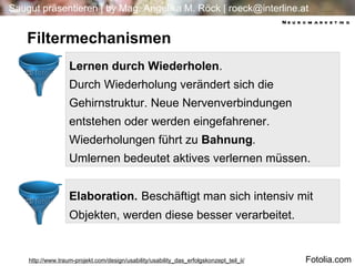 4 4 Lernen durch Wiederholen .  Durch Wiederholung verändert sich die Gehirnstruktur. Neue Nervenverbindungen entstehen oder werden eingefahrener. Wiederholungen führt zu  Bahnung .  Umlernen bedeutet aktives verlernen müssen. Elaboration.   Beschäftigt man sich intensiv mit Objekten, werden diese besser verarbeitet. Filtermechanismen http://www.traum-projekt.com/design/usability/usability_das_erfolgskonzept_teil_ii/ Neuromarketing Fotolia.com 