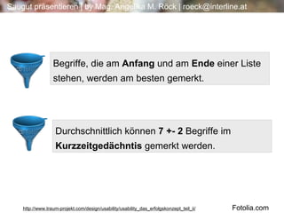 Begriffe, die am  Anfang  und am  Ende  einer Liste stehen, werden am besten gemerkt. Durchschnittlich können  7 +- 2  Begriffe im  Kurzzeitgedächntis  gemerkt werden. http://www.traum-projekt.com/design/usability/usability_das_erfolgskonzept_teil_ii/ Fotolia.com 