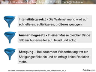 4 4 Sättigung  – Bei dauernder Wiederholung tritt ein Sättigungseffekt ein und es erfolgt keine Reaktion mehr. Intensitätsgesetzt -  Die Wahrnehmung wird auf schnelleres, auffälligeres, größeres gezogen. Ausnahmegesetz -  In einer Masse gleicher Dinge fällt ein Außenseiter auf. Rund und eckig. http://www.traum-projekt.com/design/usability/usability_das_erfolgskonzept_teil_ii/ Fotolia.com 