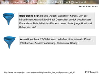 Biologische Signale  sind  Augen, Gesichter, Körper. Von der körperlichen Attraktivität wird auf Gesundheit zurück geschlossen. Ein anderes Beispiel ist das Kinderschema. Jeder junge Hund und Babys sind süß.  http://www.traum-projekt.com/design/usability/usability_das_erfolgskonzept_teil_ii/ Auszeit  nach ca. 20-30 Minuten bedarf es einer subjektiv Pause.  (Rückschau, Zusammenfassung, Diskussion, Übung) Neuromarketing Fotolia.com 
