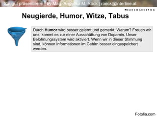 Durch  Humor  wird besser gelernt und gemerkt. Warum? Freuen wir uns, kommt es zur einer Ausschüttung von Dopamin. Unser Belohnungssystem wird aktiviert. Wenn wir in dieser Stimmung sind, können Informationen im Gehirn besser eingespeichert werden. Neugierde, Humor, Witze, Tabus Neuromarketing Fotolia.com 