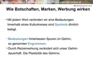 Wie Botschaften, Marken, Werbung wirken Bedeutungen   hinterlassen Spuren im Gehirn, so genannten   Engrammen.  Durch Reizeinwirkung verändert sich unser Gehirn dauerhaft. Die Plastizität des Gehirns. Mit jedem Wort verbinden wir eine Bedeutungen.  Innerhalb eines Kulturkreises sind  Symbole  ähnlich belegt. Neuromarketing 
