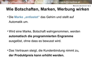 Wie Botschaften, Marken, Werbung wirken Die  Marke „entlastet“  das Gehirn und stellt auf Automatik um. Wird eine Marke, Botschaft wahrgenommen, werden  automatisch die programmierten Engramme  ausgelöst, ohne dass es bewusst wird. Das Vertrauen steigt, die Kundenbindung nimmt zu , der Produktpreis kann erhöht werden. Neuromarketing 