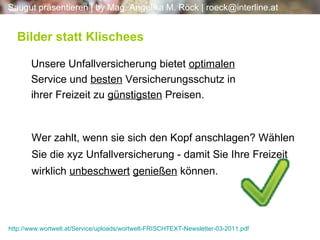 Unsere Unfallversicherung bietet  optimalen  Service und  besten  Versicherungsschutz in ihrer Freizeit zu  günstigsten  Preisen.  Bilder statt Klischees Wer zahlt, wenn sie sich den Kopf anschlagen? Wählen Sie die xyz Unfallversicherung - damit Sie Ihre Freizeit wirklich  unbeschwert   genießen  können. http://www.wortwelt.at/Service/uploads/wortwelt-FRISCHTEXT-Newsletter-03-2011.pdf 