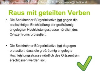 Die Seekirchner Bürgerinitiative  hat  gegen die beabsichtigte Erschließung der großräumig angelegten Hochleistungsstrasse nördlich des Ortszentrums  protestiert. Die Seekirchner Bürgerinitiative  hat  dagegen  protestiert , dass die großräumig angelegte Hochleistungsstrasse nördlich des Ortszentrum erschlossen werden soll. Raus mit geteilten Verben 