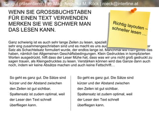 WENN SIE GROSSBUCHSTABEN  FÜR EINEN TEXT VERWENDEN MERKEN SIE WIE SCHWER MAN DAS LESEN KANN. Ganz schwierig ist es auch sehr lange Zeilen zu lesen, speziell wenn sie dann auch noch sehr eng zusammengeschrieben sind und es macht es uns auch nicht leichter, dass dieser Satz als Schachtelsatz formuliert wurde, der endlos lange ist. Manchmal will man genau das haben, nämlich bei Allgemeinen Geschäftsbedingungen. Klein Gedrucktes in komplizierten Worten ausgedrückt, hilft dass der Leser Mühe hat, dass was wir uns nicht groß gedruckt zu sagen trauen, als Kleingedrucktes zu lesen. Verstärken können wird das Ganze dann auch noch, indem wir keine Absätze machen und auch keine Fettschrift… So geht es ganz gut. Die Sätze sind kürzer und der Abstand zwischen den Zeilen ist gut sichtbar. Spaltensatz ist zudem optimal, weil der Leser den Text schnell überfliegen kann. So geht es ganz gut. Die Sätze sind kürzer und der Abstand zwischen den Zeilen ist gut sichtbar. Spaltensatz ist zudem optimal, weil der Leser den Text schnell überfliegen kann. Richtig layouten – schneller lesen … 