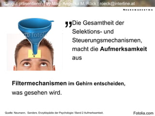 Die Gesamtheit der Selektions- und Steuerungsmechanismen, macht die  Aufmerksamkeit  aus Quelle: Neumann,  Sanders. Enzyklopädie der Psychologie / Band 2 Aufmerksamkeit.  Filtermechanismen  im Gehirn entscheiden, was gesehen wird. „ Neuromarketing Fotolia.com 