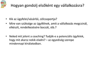 Hogyan gondolj elsőként egy vállalkozásra?
• Kik az ügyfelei/vásárlói, célcsoportja?
• Mire van szüksége az ügyfélnek, amit a vállalkozás megcsinál,
elkészít, rendelkezésére bocsát, stb.?
• Neked mit jelent a coaching? Tudják-e a potenciális ügyfelek,
hogy mit akarsz nekik eladni? – az egyediség szerepe
mindennapi kínálatodban.

 
