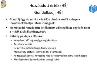Hozzáadott érték (HÉ)
Gondolkodj, HÉ!
• Gondolj úgy rá, mint a vásárló számára kreált előnye a
terméknek/szolgáltatáscsomagnak
• Kiemelkedő hozzáadott érték miatt választják az egyik és nem
a másik szolgáltatót/gyártót
• Néhány példája a HÉ-nek:
–
–
–
–
–
–

Kényelem: idő vagy nyűg megtakarítása
Ár: pénzspórolás
Design: kiemelkedően jó termékdesign
Márka vagy státusz: kiemelkedni a tömegből
Költségcsökkentés: kevesebb kiadás = nagyobb megmaradó haszon
Rizikócsökkentés: elsősorban anyagi rizikó

 
