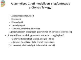 A személyes üzleti modellben a legfontosabb
erőforrás Te vagy!
– Az érdeklődési területed
– Készségeid
– Képességeid
– Személyiséged
– Eszközeid, amelyeket birtokolsz
(Egy szervezetben az eszközök gyakran más embereket is jelentenek.)

• A személyes modell gyakran a nehezen megfogható
– “puha” költségeket (pl. stressz, energia, idő) és
– előnyöket (pl. elégedettség érzete) veszi alapul.
(vs. szervezet, ahol költségek és bevételek vannak).

 
