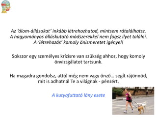 Az ‘álom-állásokat’ inkább létrehozhatod, mintsem rátalálhatsz.
A hagyományos álláskutató módszerekkel nem fogsz ilyet találni.
A ‘létrehozás’ komoly önismeretet igényel!
Sokszor egy személyes krízisre van szükség ahhoz, hogy komoly
önvizsgálatot tartsunk.
Ha magadra gondolsz, attól még nem vagy önző… segít rájönnöd,
mit is adhatnál Te a világnak - pénzért.

A kutyafuttató lány esete

 