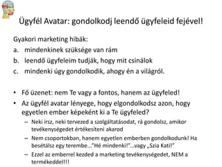 Ügyfél Avatar: gondolkodj leendő ügyfeleid fejével!
Gyakori marketing hibák:
a. mindenkinek szüksége van rám
b. leendő ügyfeleim tudják, hogy mit csinálok
c. mindenki úgy gondolkodik, ahogy én a világról.
• Fő üzenet: nem Te vagy a fontos, hanem az ügyfeled!
• Az ügyfél avatar lényege, hogy elgondolkodsz azon, hogy
egyetlen ember képeként ki a Te ügyfeled?
– Neki írsz, neki tervezed a szolgáltatásodat, rá gondolsz, amikor
tevékenységedet értékesíteni akarod
– Nem csoportokban, hanem egyetlen emberben gondolkodunk! Ha
besétálsz egy terembe...”Hé mindenki!”...vagy „Szia Kati!”
– Ezzel az emberrel kezded a marketing tevékenységedet, NEM a
termékeddel!!!

 