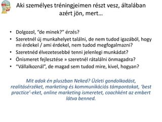 Aki személyes tréningjeimen részt vesz, általában
azért jön, mert…
• Dolgozol, “de minek?” érzés?
• Szeretnél új munkahelyet találni, de nem tudod igazából, hogy
mi érdekel / ami érdekel, nem tudod megfogalmazni?
• Szeretnéd élvezetesebbé tenni jelenlegi munkádat?
• Önismeret fejlesztése » szeretnél rátalálni önmagadra?
• “Vállalkoznál”, de magad sem tudod mire, kivel, hogyan?
Mit adok én pluszban Neked? Üzleti gondolkodást,
realitásérzéket, marketing és kommunikációs támpontokat, ‘best
practice’-eket, online marketing ismeretet, coachként az embert
látva benned.

 