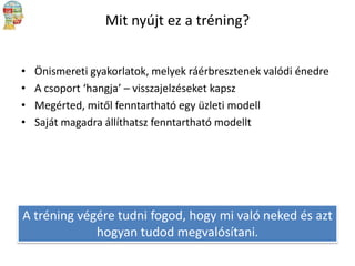 Mit nyújt ez a tréning?
•
•
•
•

Önismereti gyakorlatok, melyek ráérbresztenek valódi énedre
A csoport ‘hangja’ – visszajelzéseket kapsz
Megérted, mitől fenntartható egy üzleti modell
Saját magadra állíthatsz fenntartható modellt

A tréning végére tudni fogod, hogy mi való neked és azt
hogyan tudod megvalósítani.

 
