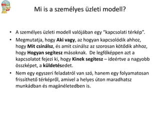 Mi is a személyes üzleti modell?
• A személyes üzleti modell valójában egy “kapcsolati térkép”.
• Megmutatja, hogy Aki vagy, az hogyan kapcsolódik ahhoz,
hogy Mit csinálsz, és amit csinálsz az szorosan kötődik ahhoz,
hogy Hogyan segítesz másoknak. De legfőképpen azt a
kapcsolatot fejezi ki, hogy Kinek segítesz – ideértve a nagyobb
összképet, a küldetésedet.
• Nem egy egyszeri feladatról van szó, hanem egy folyamatosan
frissíthető térképről, amivel a helyes úton maradhatsz
munkádban és magánéletedben is.

 