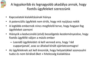 A legyakoribb és legnagyobb akadálya annak, hogy
fizetős ügyfeleket szerezzünk
• Kapcsolatok kialakításának hiánya
• A potenciális ügyfelek nem értik, hogy mit nyújtasz nekik
• A legtöbb embernek nincs megfelelő terve, hogy hogyan fog
ügyfeleket szerezni
• Hiányzik a kedvcsináló (első) beszélgetés kezdeményezése, hogy
fizetős ügyféllé váljon a másik ember
– Leendő ügyfeleidet rá kell venned arra, hogy ’rád
cuppanjanak’, azaz az általad kínált ajánlatcsomagra!
• Az ügyfeleknek azt kell érezniük, hogy helyzetükkel azonosulni
tudsz és nem bírálod őket » hitelesség kialakítása

 