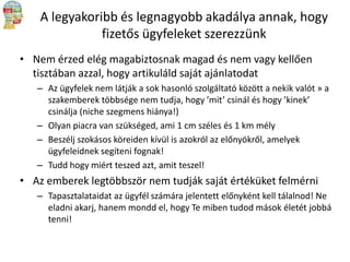 A legyakoribb és legnagyobb akadálya annak, hogy
fizetős ügyfeleket szerezzünk
• Nem érzed elég magabiztosnak magad és nem vagy kellően
tisztában azzal, hogy artikuláld saját ajánlatodat
– Az ügyfelek nem látják a sok hasonló szolgáltató között a nekik valót » a
szakemberek többsége nem tudja, hogy ’mit’ csinál és hogy ’kinek’
csinálja (niche szegmens hiánya!)
– Olyan piacra van szükséged, ami 1 cm széles és 1 km mély
– Beszélj szokásos köreiden kívül is azokról az előnyökről, amelyek
ügyfeleidnek segíteni fognak!
– Tudd hogy miért teszed azt, amit teszel!

• Az emberek legtöbbször nem tudják saját értéküket felmérni
– Tapasztalataidat az ügyfél számára jelentett előnyként kell tálalnod! Ne
eladni akarj, hanem mondd el, hogy Te miben tudod mások életét jobbá
tenni!

 