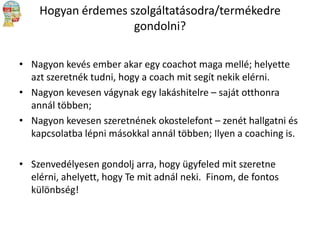 Hogyan érdemes szolgáltatásodra/termékedre
gondolni?
• Nagyon kevés ember akar egy coachot maga mellé; helyette
azt szeretnék tudni, hogy a coach mit segít nekik elérni.
• Nagyon kevesen vágynak egy lakáshitelre – saját otthonra
annál többen;
• Nagyon kevesen szeretnének okostelefont – zenét hallgatni és
kapcsolatba lépni másokkal annál többen; Ilyen a coaching is.
• Szenvedélyesen gondolj arra, hogy ügyfeled mit szeretne
elérni, ahelyett, hogy Te mit adnál neki. Finom, de fontos
különbség!

 