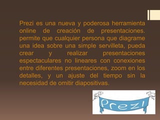 Prezi es una nueva y poderosa herramienta
online de creación de presentaciones.
permite que cualquier persona que diagrame
una idea sobre una simple servilleta, pueda
crear y realizar presentaciones
espectaculares no lineares con conexiones
entre diferentes presentaciones, zoom en los
detalles, y un ajuste del tiempo sin la
necesidad de omitir diapositivas.