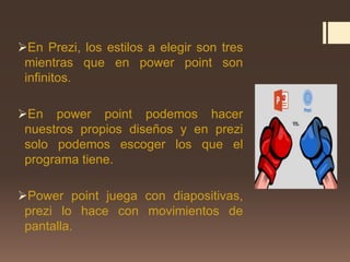 En Prezi, los estilos a elegir son tres
mientras que en power point son
infinitos.
En power point podemos hacer
nuestros propios diseños y en prezi
solo podemos escoger los que el
programa tiene.
Power point juega con diapositivas,
prezi lo hace con movimientos de
pantalla.