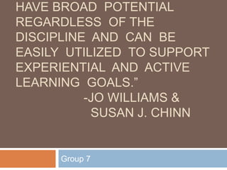 HAVE BROAD POTENTIAL
REGARDLESS OF THE
DISCIPLINE AND CAN BE
EASILY UTILIZED TO SUPPORT
EXPERIENTIAL AND ACTIVE
LEARNING GOALS.”
          -JO WILLIAMS &
           SUSAN J. CHINN


      Group 7
 