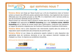 qui sommes nous ?

initiative achat   est dirigé par Pascal Auclert qui a 20 ans d’expérience dans la fonction
achats au travers des différents postes opérationnels d’achats, mais également des missions
effectuées pour des grands groupes ou des PME. Il a notamment créé 2 services achats au
sein de la Direction Générale Groupe Carrefour.
Pascal Auclert qui intervient depuis plusieurs années dans les services et le conseil au sein
de Unideal s’est rapproché de NEWCO Consulting pour créer initiative achat. NEWCO
Consulting est un cabinet de conseil expert dans l’optimisation, l’exécution des opérations
et l’apport de solutions intégrées pour les Fonctions Financières et Systèmes d’information.
initiative achat   met à votre disposition des intervenants experts dans les achats et la
négociation ayant travaillé dans des entreprises de premier plan.
initiative achat   et son réseau de partenaires experts mettent à votre disposition des
spécialistes dans de nombreux domaines et sur des secteurs d’activité multiples afin
d’adapter au mieux la réponse aux problèmes rencontrés.

Retrouvez les sites de nos partenaires :




          www.newcoconsulting.fr                          www.unideal.fr
 