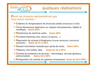 quelques réalisations

Parmi les missions représentatives que
nous avons menées :
   Créations et réorganisations     de structures achats (Distribution et SSII)

   Tierce Maintenance    Applicative sur solution d’encaissement, fidélité et
   monétique.      Gains 20%
   Maintenance de machines        outils.   Gains 30%
   Formation/Coaching      (SSII, Editeurs de logiciels, …)

   Négociation de contrats d’infogérance (Grande distribution, Distribution
   spécialisée).   Gains de 21 à 50%
   Solution d’animation musicale pour points de vente.          Gains 45%

   Télécoms, fixe-mobile, data.         Gains de 15 à 35%

   Contrats de prestations   de services : informatique, services généraux,
   communication.        Gains 10 à 40%
   Renégociation de contrats de systèmes         d’impression. Gains de 25 à 54%
 