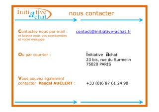 nous contacter

Contactez nous par mail :           contact@initiative-achat.fr
et laissez nous vos coordonnées
et votre message




Ou par courrier :                        initiative achat
                                         23 bis, rue du Surmelin
                                         75020 PARIS


Vous pouvez également
contacter Pascal AUCLERT :               +33 (0)6 87 61 24 90
 