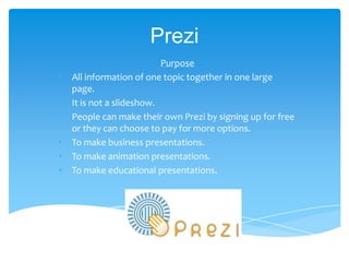 Prezi
                           Purpose
•   All information of one topic together in one large
    page.
•   It is not a slideshow.
•   People can make their own Prezi by signing up for free
    or they can choose to pay for more options.
•   To make business presentations.
•   To make animation presentations.
•   To make educational presentations.
 