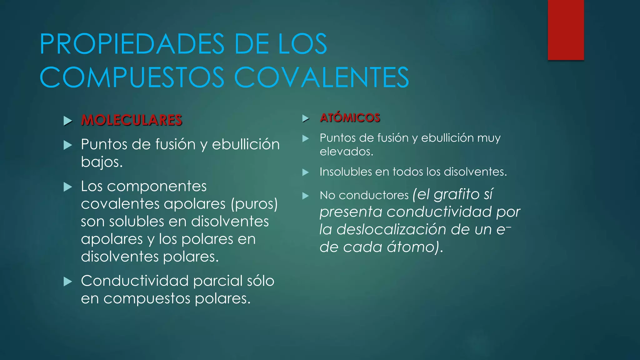 PROPIEDADES DE LOS
COMPUESTOS COVALENTES
 MOLECULARES
 Puntos de fusión y ebullición
bajos.
 Los componentes
covalentes apolares (puros)
son solubles en disolventes
apolares y los polares en
disolventes polares.
 Conductividad parcial sólo
en compuestos polares.
 ATÓMICOS
 Puntos de fusión y ebullición muy
elevados.
 Insolubles en todos los disolventes.
 No conductores (el grafito sí
presenta conductividad por
la deslocalización de un e–
de cada átomo).
 