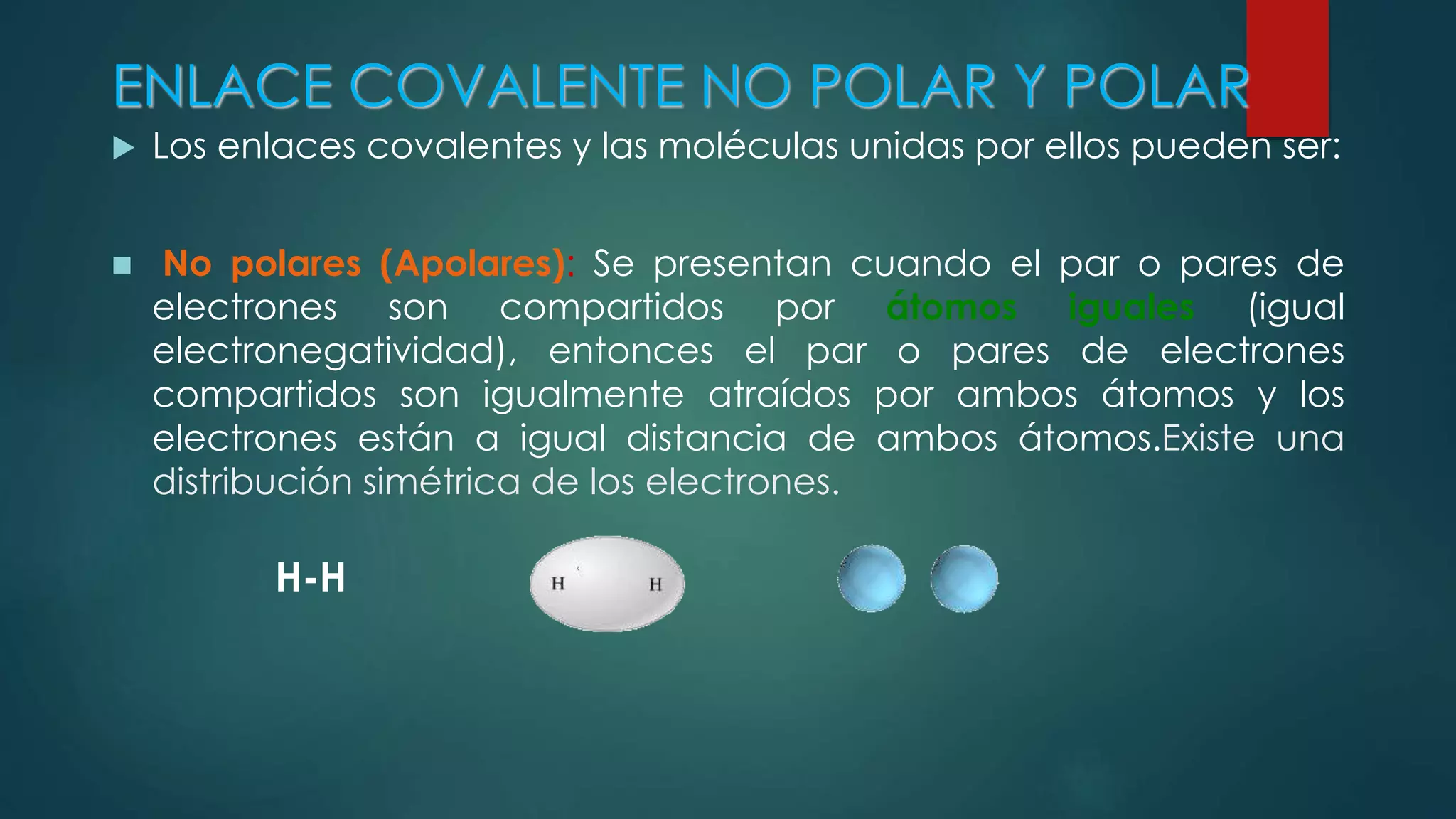 ENLACE COVALENTE NO POLAR Y POLAR
 Los enlaces covalentes y las moléculas unidas por ellos pueden ser:
 No polares (Apolares): Se presentan cuando el par o pares de
electrones son compartidos por átomos iguales (igual
electronegatividad), entonces el par o pares de electrones
compartidos son igualmente atraídos por ambos átomos y los
electrones están a igual distancia de ambos átomos.Existe una
distribución simétrica de los electrones.
H-H
 