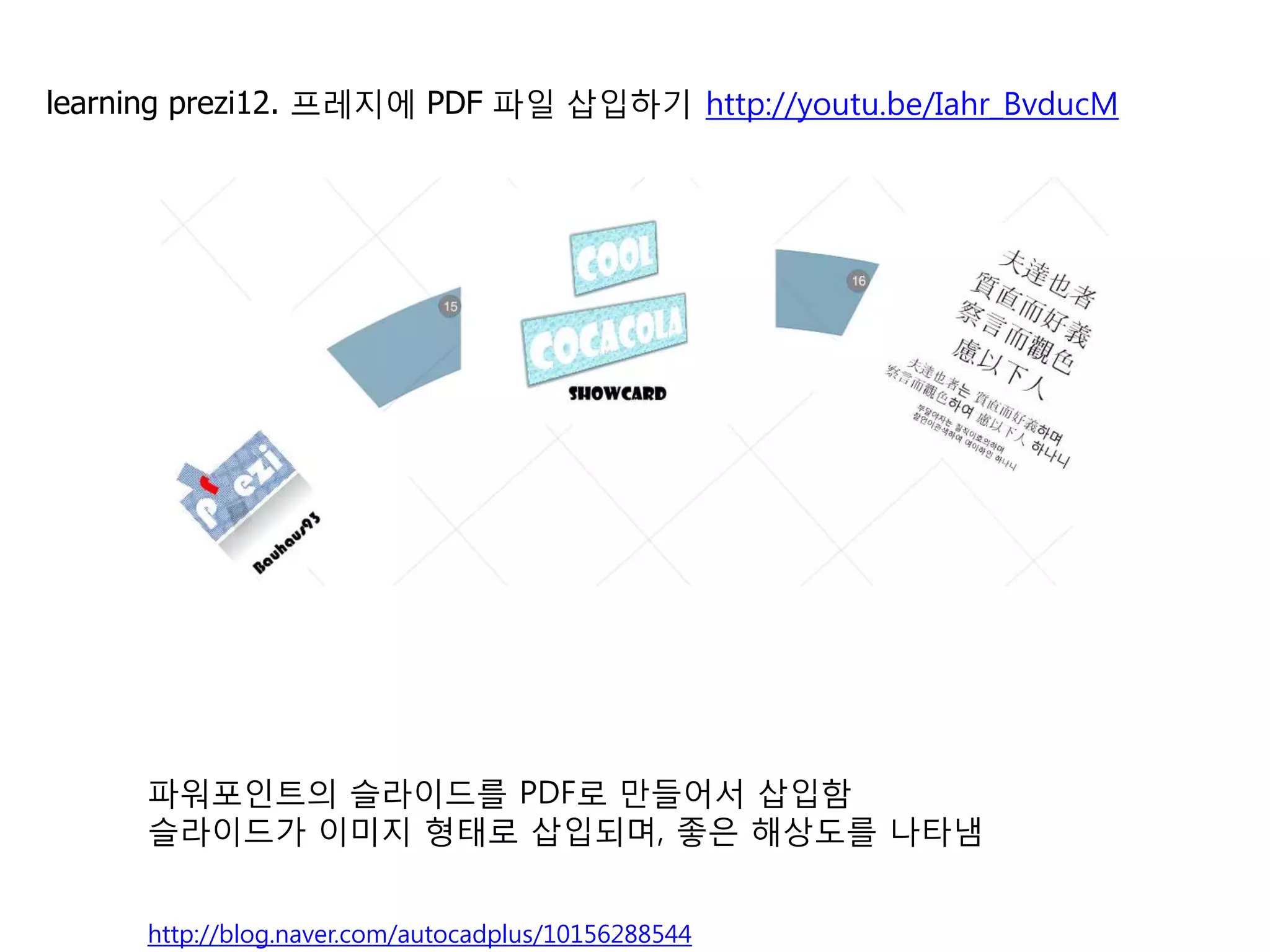 12   프레지에 PDF 파일 삽입하기                                http://youtu.be/Iahr_BvducM




              파워포인트에서
              [다른 이름으로 저장]을 선택한 후                            프레지에서 불러오면
              파일형식에서 PDF로 바꾸어서 저장                            자동으로 페이지가 나뉘어서
              합니다.                                           개별 이미지로 인식됩니다.




     파워포인트의 슬라이드를 PDF로 만들어서 삽입함
     슬라이드가 이미지 형태로 삽입되며, 좋은 해상도를 나타냄

                                                                                   14
     http://blog.naver.com/autocadplus/10156288544
 