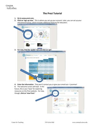  


                                            The Prezi Tutorial 
     
    1. Go to www.prezi.com. 
    2. Click on ‘sign up now.’  This is where you set up your account. Later, you can set up your 
       educational license, which includes additional features for educators. 




                                                                  
    3. For now, find the ‘public’ tab and click on ‘get’. 




                                                                          
            
    4. Enter the information.  They won’t contact you or give your email out—I promise! 
    5.   The welcome screen will load.  In the 
    future, this is your ‘base’ for exploring 
    resources on the Prezi website.  For now, 
    though, click on ‘new Prezi.’ 
                        
     
            
            
            
            
            
            
            




Center for Teaching                            310 Calvin Hall                      www.centeach.uiowa.edu
 