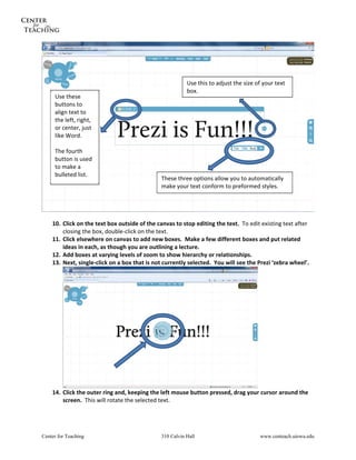  




                                                          Use this to adjust the size of your text 
                                                          box. 
     Use these 
     buttons to 
     align text to 
     the left, right, 
     or center, just 
     like Word. 
      
     The fourth 
     button is used 
     to make a 
     bulleted list. 
                                               These three options allow you to automatically 
                                               make your text conform to preformed styles. 


                                                                                                               
 
    10. Click on the text box outside of the canvas to stop editing the text.  To edit existing text after 
        closing the box, double‐click on the text. 
    11. Click elsewhere on canvas to add new boxes.  Make a few different boxes and put related 
        ideas in each, as though you are outlining a lecture. 
    12. Add boxes at varying levels of zoom to show hierarchy or relationships. 
    13. Next, single‐click on a box that is not currently selected.  You will see the Prezi ‘zebra wheel’. 




                                                                                  
    14. Click the outer ring and, keeping the left mouse button pressed, drag your cursor around the 
        screen.  This will rotate the selected text. 




Center for Teaching                            310 Calvin Hall                          www.centeach.uiowa.edu
 