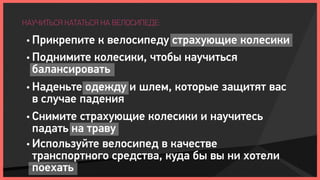 НАУЧИТЬСЯ КАТАТЬСЯ НА ВЕЛОСИПЕДЕ:

 • Прикрепите  к велосипеду страхующие колесики
 • Поднимите колесики, чтобы научиться
   балансировать
 • Наденьте одежду и шлем, которые защитят вас
   в случае падения
 • Снимите страхующие колесики и научитесь
   падать на траву
 • Используйте велосипед в качестве
   транспортного средства, куда бы вы ни хотели
   поехать
 