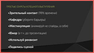 ПРОСТЫЕ СЕКРЕТЫ УСПЕШНОГО ВЫСТУПЛЕНИЯ:

 •Зрительный контакт (98% времени)

 •Кафедра (уберите барьеры)

 •Жестикуляция (анимируй не слайды, а себя)

 •Юмор (в т.ч. до презентации)

 •Используй реквизит

 •Поделись сценой
 