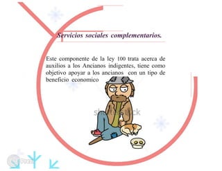 Servicios sociales complementarios.
Este componente de la ley 100 trata acerca de
auxilios a los Ancianos indigentes, tiene como
objetivo apoyar a los ancianos con un tipo de
beneficio economico
 
