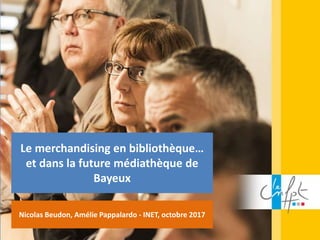 Le merchandising en bibliothèque…
et dans la future médiathèque de
Bayeux
Nicolas Beudon, Amélie Pappalardo - INET, octobre 2017
 