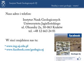 Instytut Nauk Geologicznych UJ
Studiuj z nami geologię - warto!
Instytut Nauk Geologicznych
Uniwersytetu Jagiellońskiego
ul. Oleandry 2a, 30-063 Kraków
tel. +48 12 663 24 81
Nasz adres i telefon:
W sieci znajdziesz nas tu:
• www.ing.uj.edu.pl
• www.facebook.com/ujgeologia
 