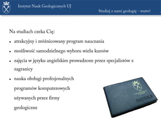 Na studiach czeka Cię:
• atrakcyjny i zróżnicowany program nauczania
• możliwość samodzielnego wyboru wielu kursów
• zajęcia w języku angielskim prowadzone przez specjalistów z
zagranicy
• nauka obsługi profesjonalnych
programów komputerowych
używanych przez firmy
geologiczne
Instytut Nauk Geologicznych UJ
Studiuj z nami geologię - warto!
 
