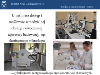 U nas masz dostęp i
możliwość samodzielnej
obsługi nowoczesnej
aparatury badawczej, np.
skaningowego mikroskopu
elektronowego, …
Instytut Nauk Geologicznych UJ
Studiuj z nami geologię - warto!
…dyfraktometru rentgenowskiego oraz laboratoriów chemicznych.
 