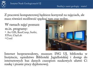 Instytut Nauk Geologicznych UJ
Studiuj z nami geologię - warto!
Z pracowni komputerowej będziesz korzystał na zajęciach, ale
masz również możliwość spędzać tam czas wolny.
Internet bezprzewodowy, muzeum ING UJ, biblioteka w
Instytucie, sąsiedztwo Biblioteki Jagiellońskiej i dostęp do
internetowych baz danych czasopism naukowych ułatwi Ci
naukę i pisanie pracy dyplomowej.
W ramach zajęć poznasz
m.in. programy:
• Arc GIS, BaseCamp, Surfer,
X’Pert, ClayLab
• Corel
 
